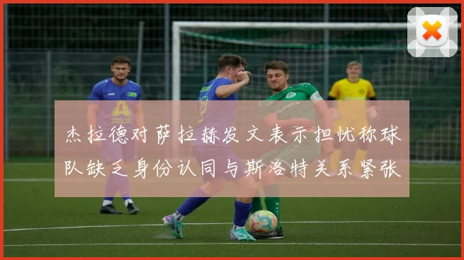 杰拉德对萨拉赫发文表示担忧称球队缺乏身份认同与斯洛特关系紧张