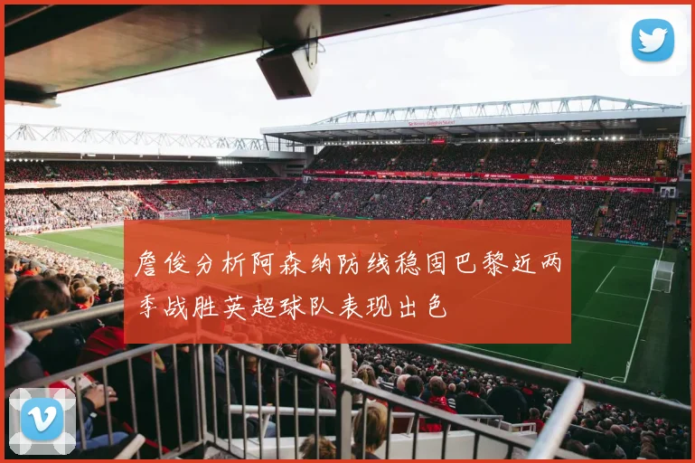 詹俊分析阿森纳防线稳固巴黎近两季战胜英超球队表现出色