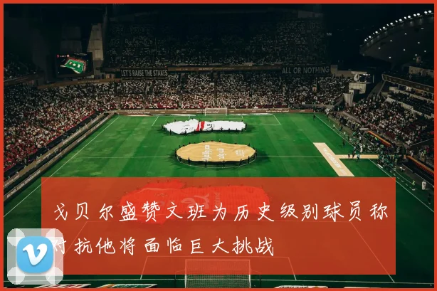 戈贝尔盛赞文班为历史级别球员称对抗他将面临巨大挑战