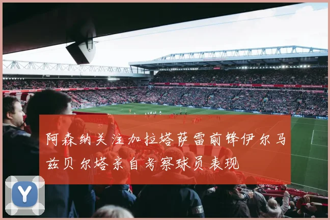 阿森纳关注加拉塔萨雷前锋伊尔马兹贝尔塔亲自考察球员表现