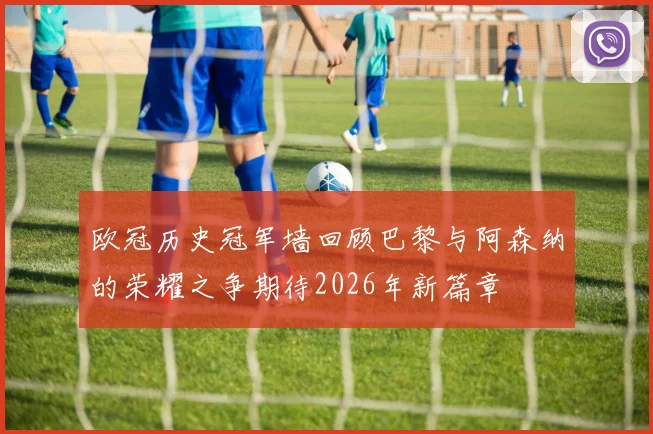 欧冠历史冠军墙回顾巴黎与阿森纳的荣耀之争期待2026年新篇章