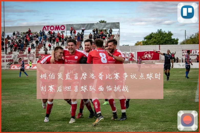 姆伯莫直言摩洛哥比赛争议点球时刻赛后坦言球队面临挑战