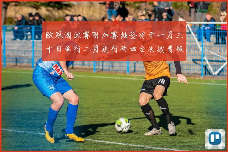 欧冠淘汰赛附加赛抽签将于一月三十日举行二月进行两回合决战晋级十六强