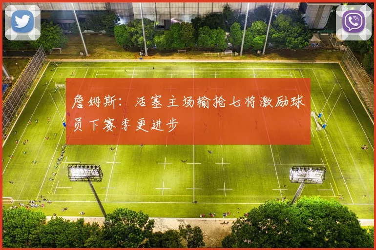 詹姆斯：活塞主场输抢七将激励球员下赛季更进步