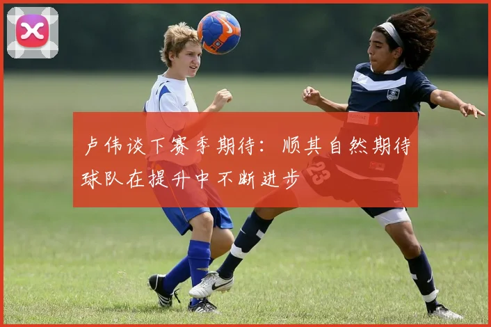 卢伟谈下赛季期待：顺其自然期待球队在提升中不断进步