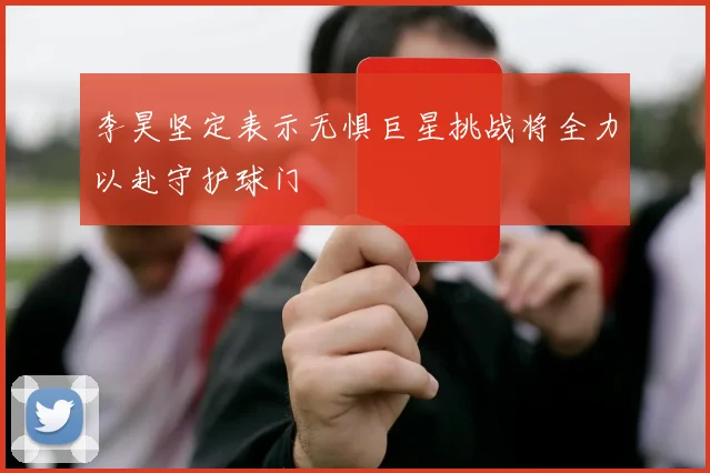 李昊坚定表示无惧巨星挑战将全力以赴守护球门