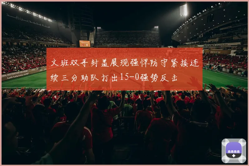 文班双手封盖展现强悍防守紧接连续三分助队打出15-0强势反击