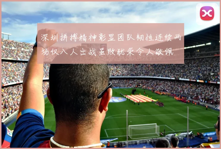 深圳拼搏精神彰显团队韧性连续两场仅八人出战虽败犹荣令人敬佩