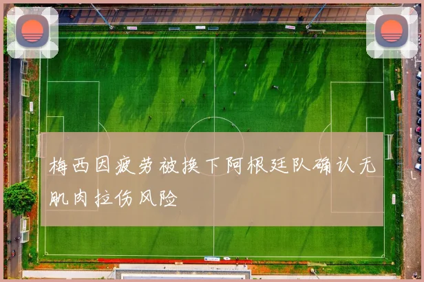 梅西因疲劳被换下阿根廷队确认无肌肉拉伤风险
