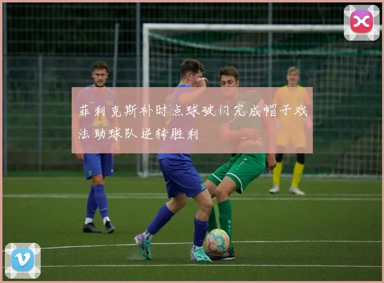 菲利克斯补时点球破门完成帽子戏法助球队逆转胜利