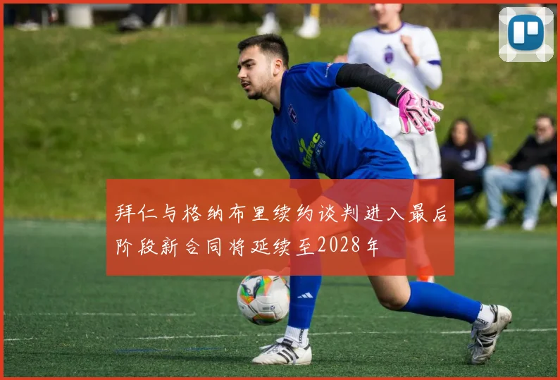 拜仁与格纳布里续约谈判进入最后阶段新合同将延续至2028年