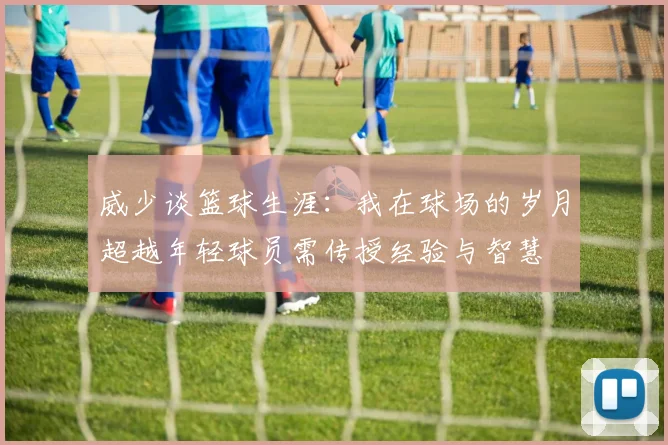 威少谈篮球生涯：我在球场的岁月超越年轻球员需传授经验与智慧