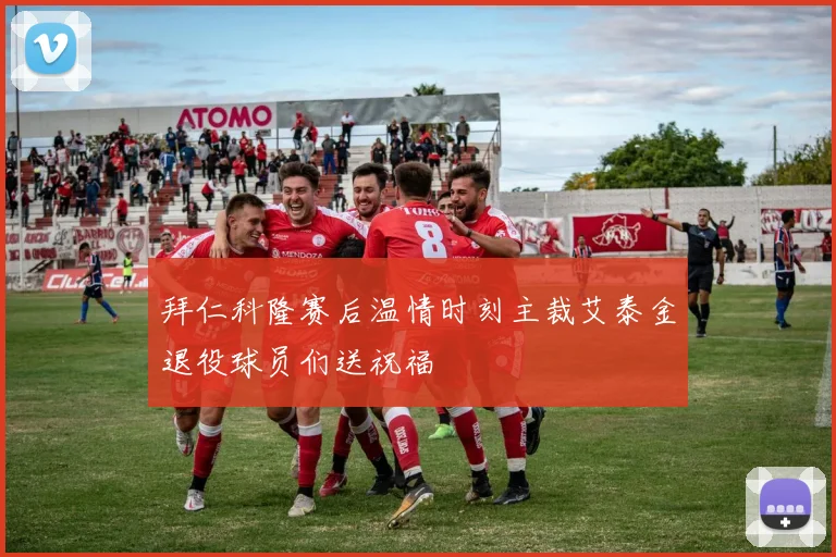 拜仁科隆赛后温情时刻主裁艾泰金退役球员们送祝福