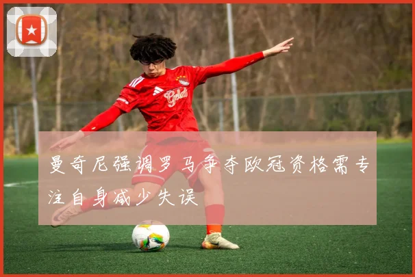 曼奇尼强调罗马争夺欧冠资格需专注自身减少失误